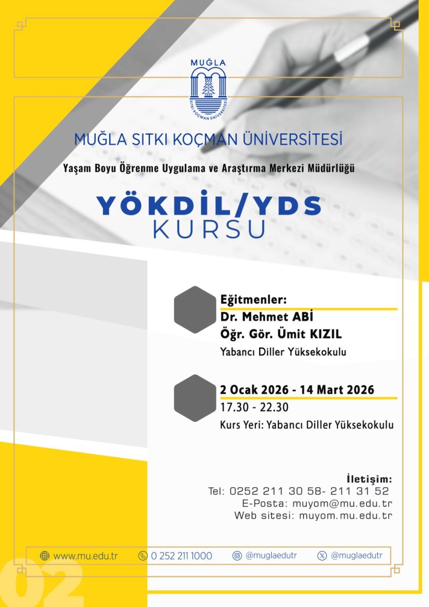 Görsel, Muğla Sıtkı Koçman Üniversitesi’nin bir afişidir. Başlık ve kurumsal öğeler merkezi bir düzen içerisinde yer alır. Üst bölümde, üniversitenin logosu ve adının bulunduğu bir başlık vardır. Logo yuvarlak ve mavi tonlarda, içinde bir sütun ve ağaç figürüyle birlikte “MUĞLA SİTKİ KOÇMAN ÜNİVERSİTESİ” yazısı okunur. Arka planda gri ve beyaz tonlarda geometrik şekiller (dikdörtgen ve diagonal çizgiler) ve yumuşak bir bulanıklık efekti vardır. Afişin köşelerinde sarı renk tonları belirgin olarak kullanılmıştır. Afişin ortasında büyük, koyu mavi yazı ile “YÖKDİL/YDS KURSU” ifadesi yazılıdır. Bu yazının altında daha küçük boyutta “Yaşam Boyu Öğrenme Uygulama ve Araştırma Merkezi Müdürlüğü” ifadesi bulunur. Alt kısmında iki adet sütun görseli olarak hafif koyu gri renkli hexagon şekilleri yer alır. İlk sütun başlığında “Eğitmenler:” ifadesi bulunur ve altında öğretim görevlileri olarak “Dr. Mehmet ABİ” ve “Öğr. Gör. Ümit KIZIL” isimleri yer alır. Ayrıca “Yabancı Diller Yüksekokulu” ifadesi de paylaşılır. İkinci sütun başlığı “2 Ocak 2026 - 14 Mart 2026” şeklindedir; altında “17.30 - 22.30” saat dilimi ve “Kurs Yeri: Yabancı Diller Yüksekokulu” bilgileri bulunur. Aşağıda iletişim bilgileri kısmı yer alır: “Tel: 0252 211 30 58- 211 31 52”, “E-Posta: muoym@m.edu.tr”, “Web sitesi: muoym.mu.edu.tr”. Alt kenarlarda, web sitesi ve iletişim simgeleriyle kurumun sosyal medya ve iletişim kanallarına yönelik küçük ikonlar ve metinler bulunabilir. Genel ton: Profesyonel, resmi bir üniversite duyurusu afişi; sarı, gri ve mavi renk paleti baskın; metinler Türkçe ve net bir biçimde düzenlenmiş.
